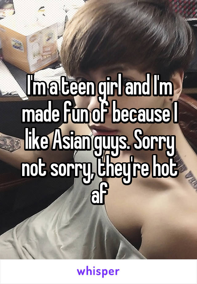 I'm a teen girl and I'm made fun of because I like Asian guys. Sorry not sorry, they're hot af