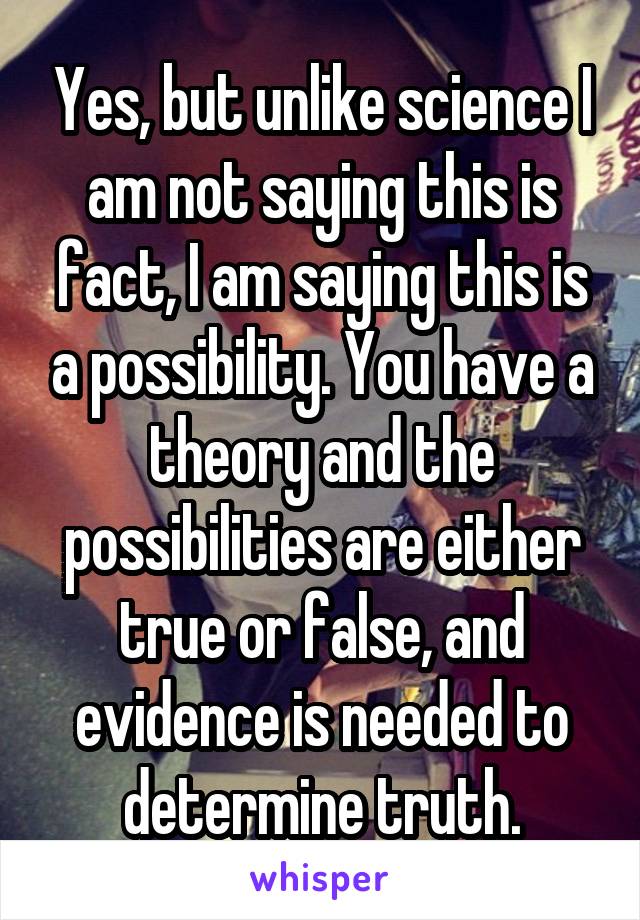 Yes, but unlike science I am not saying this is fact, I am saying this is a possibility. You have a theory and the possibilities are either true or false, and evidence is needed to determine truth.