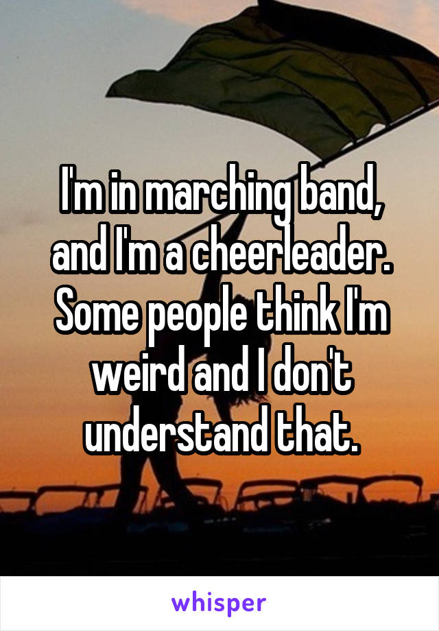 I'm in marching band, and I'm a cheerleader. Some people think I'm weird and I don't understand that.