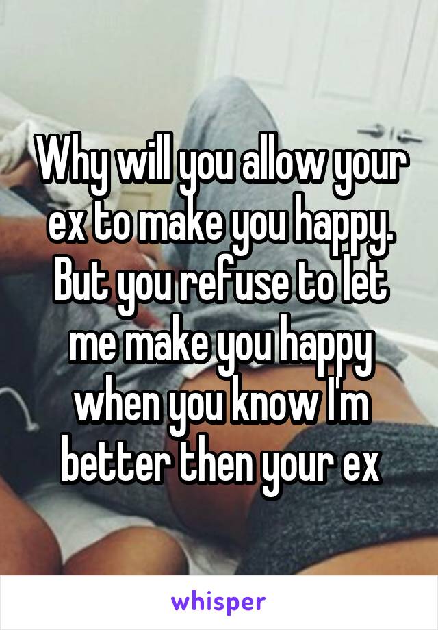 Why will you allow your ex to make you happy. But you refuse to let me make you happy when you know I'm better then your ex