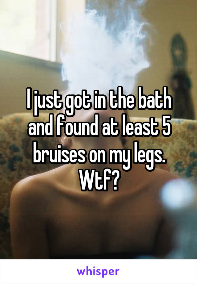 I just got in the bath and found at least 5 bruises on my legs. Wtf?