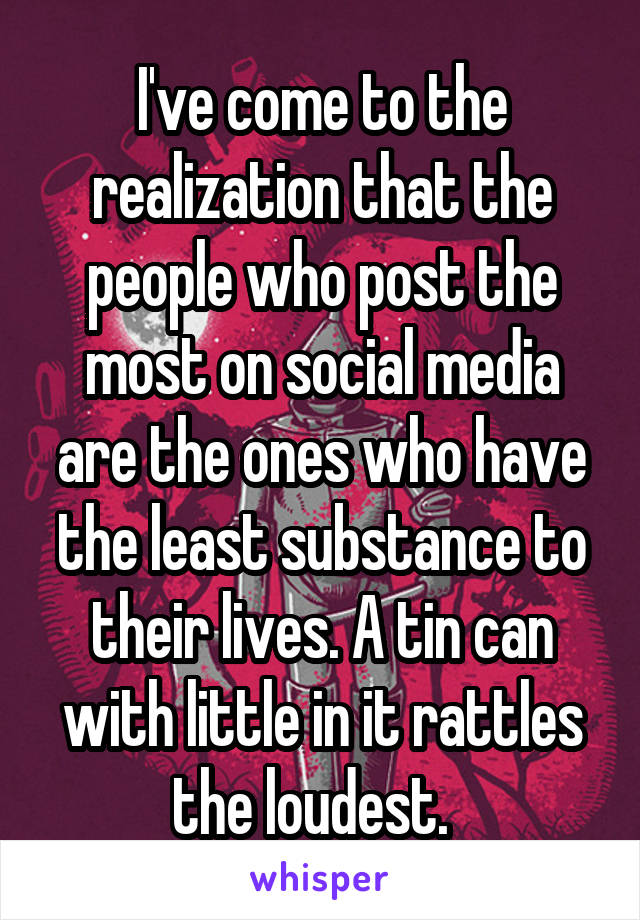 I've come to the realization that the people who post the most on social media are the ones who have the least substance to their lives. A tin can with little in it rattles the loudest.  