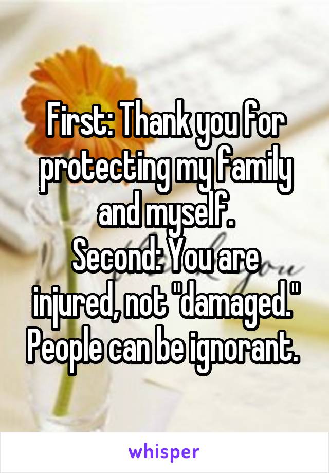 First: Thank you for protecting my family and myself.
Second: You are injured, not "damaged." People can be ignorant. 