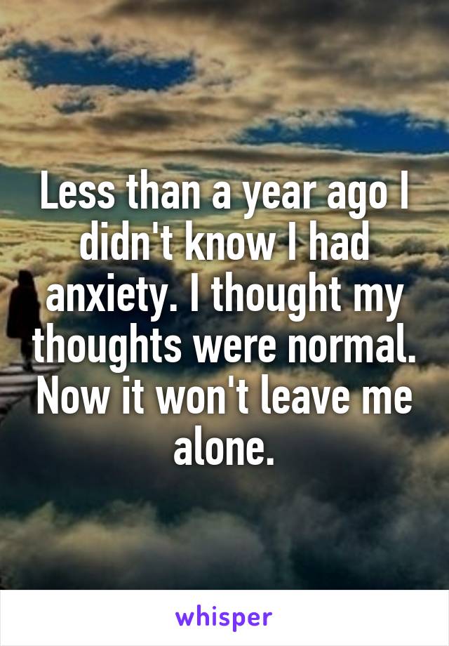 Less than a year ago I didn't know I had anxiety. I thought my thoughts were normal. Now it won't leave me alone.