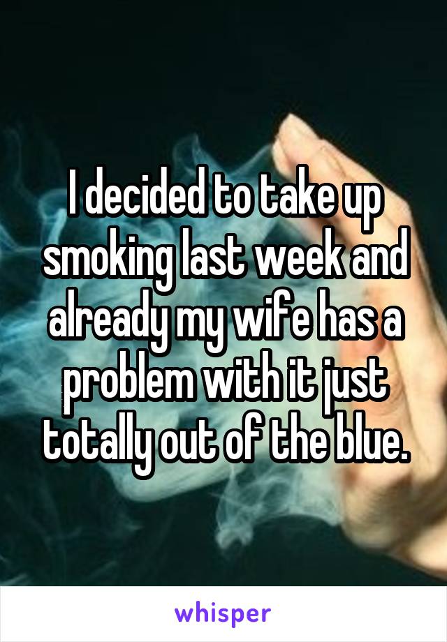 I decided to take up smoking last week and already my wife has a problem with it just totally out of the blue.