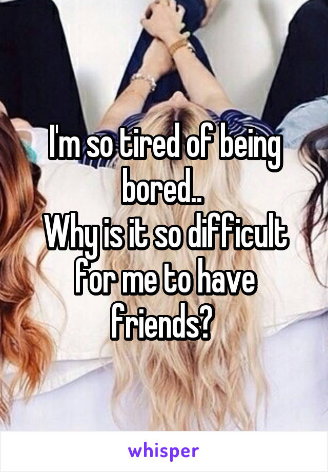 I'm so tired of being bored.. 
Why is it so difficult for me to have friends? 