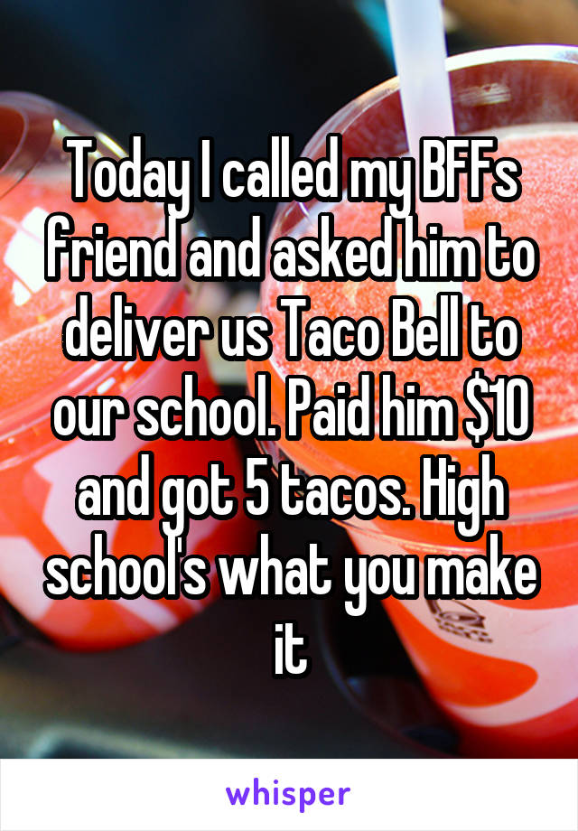 Today I called my BFFs friend and asked him to deliver us Taco Bell to our school. Paid him $10 and got 5 tacos. High school's what you make it