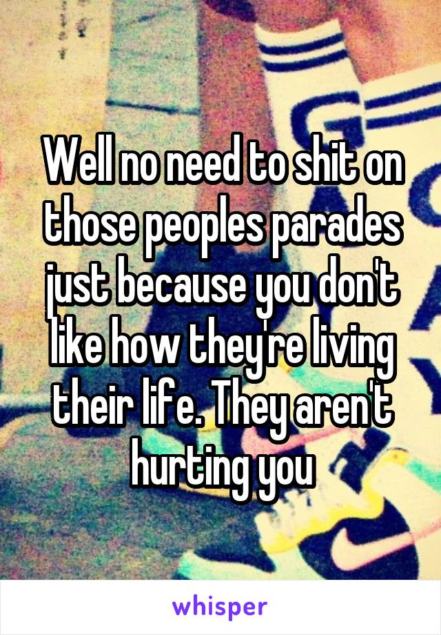 Well no need to shit on those peoples parades just because you don't like how they're living their life. They aren't hurting you