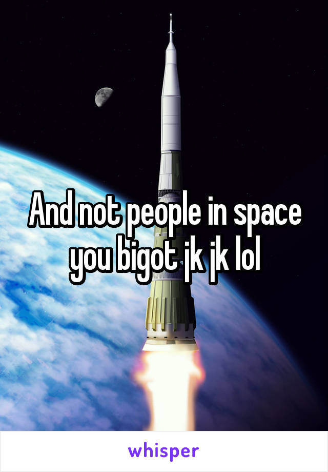 And not people in space you bigot jk jk lol