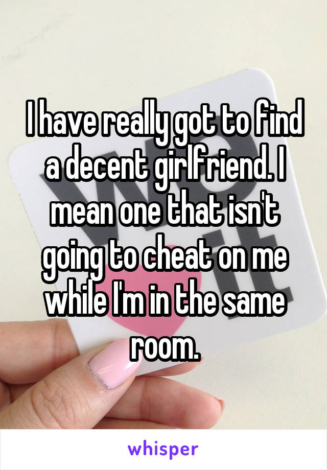 I have really got to find a decent girlfriend. I mean one that isn't going to cheat on me while I'm in the same room.