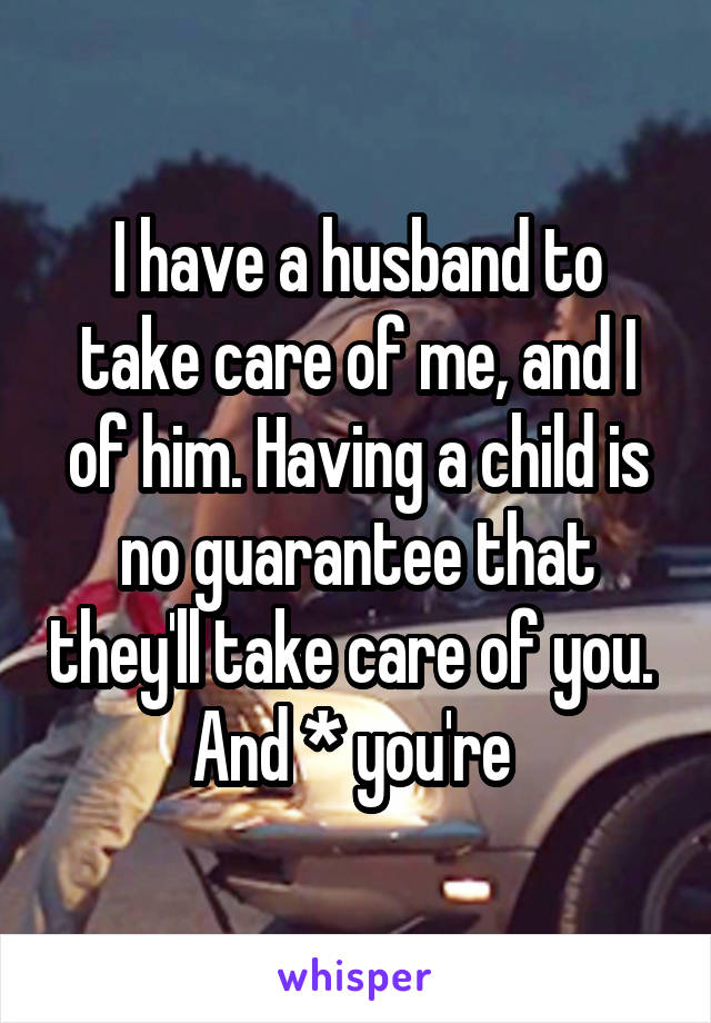 I have a husband to take care of me, and I of him. Having a child is no guarantee that they'll take care of you. 
And * you're 