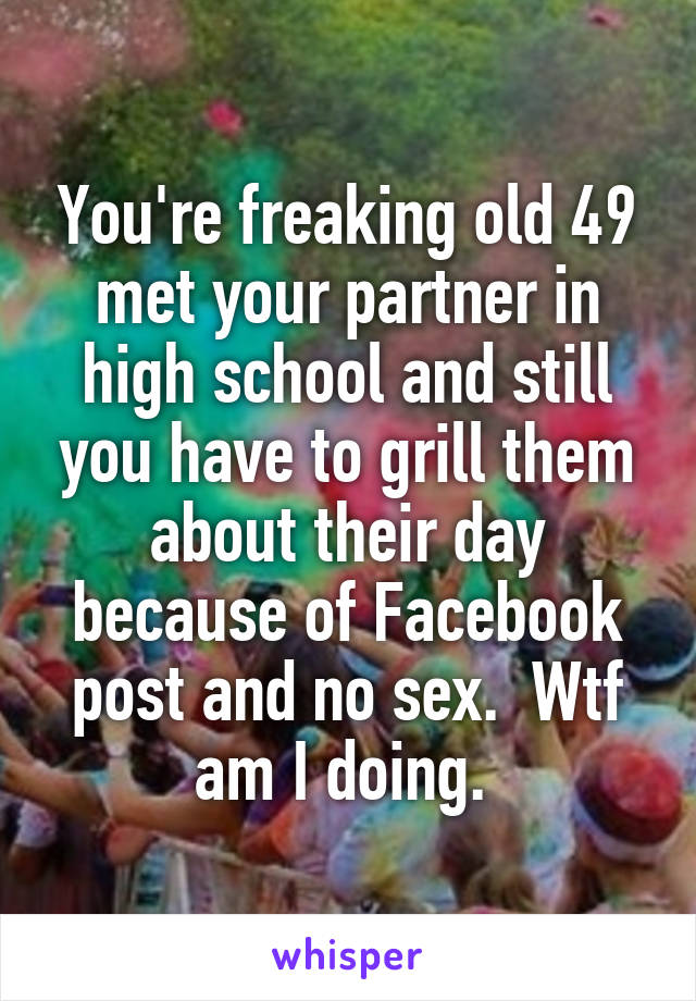 You're freaking old 49 met your partner in high school and still you have to grill them about their day because of Facebook post and no sex.  Wtf am I doing. 