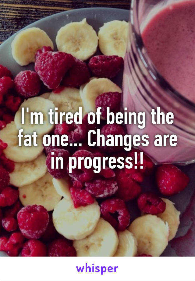 I'm tired of being the fat one... Changes are in progress!!