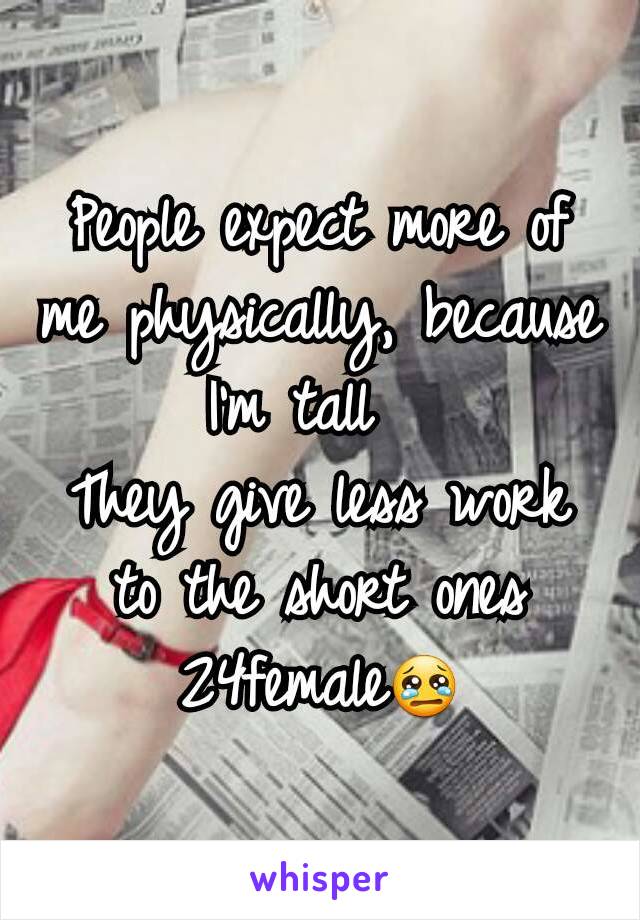 People expect more of me physically, because I'm tall  
They give less work to the short ones
24female😢