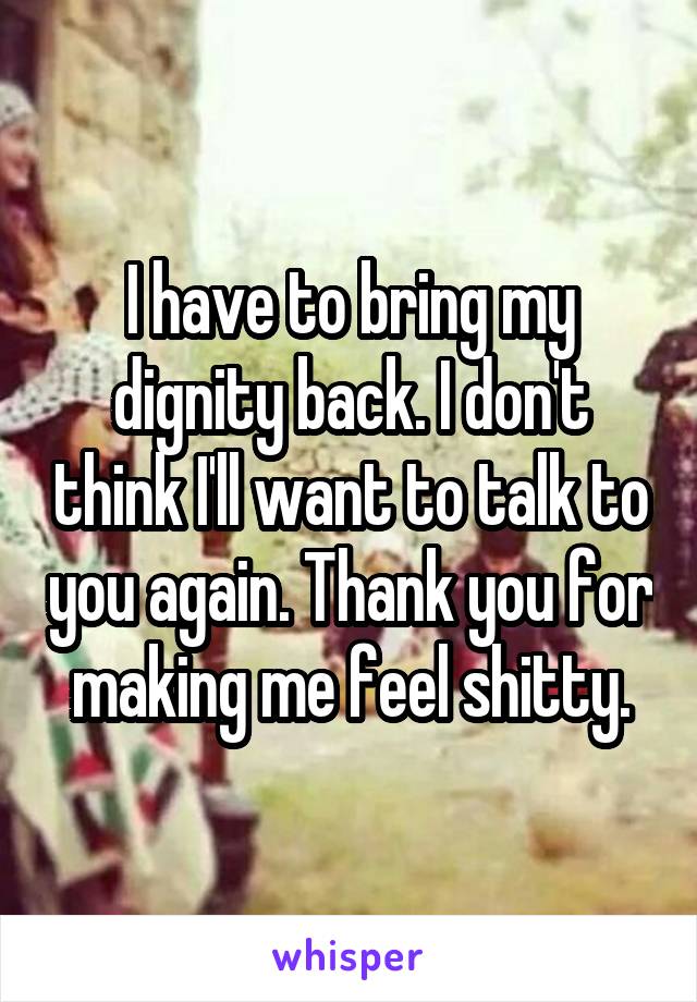 I have to bring my dignity back. I don't think I'll want to talk to you again. Thank you for making me feel shitty.