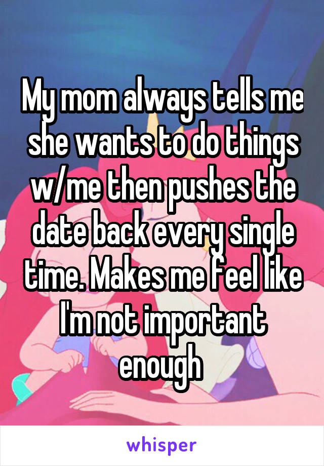 My mom always tells me she wants to do things w/me then pushes the date back every single time. Makes me feel like I'm not important enough 