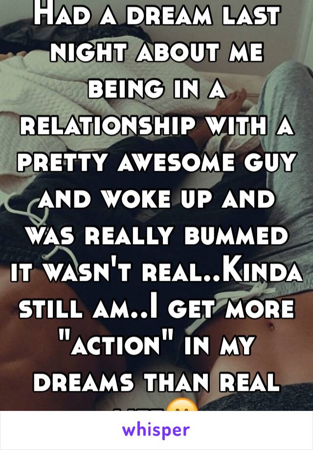 Had a dream last night about me being in a relationship with a pretty awesome guy and woke up and was really bummed it wasn't real..Kinda still am..I get more "action" in my dreams than real life😕