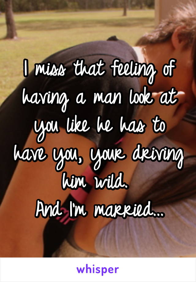 I miss that feeling of having a man look at you like he has to have you, your driving him wild. 
And I'm married...