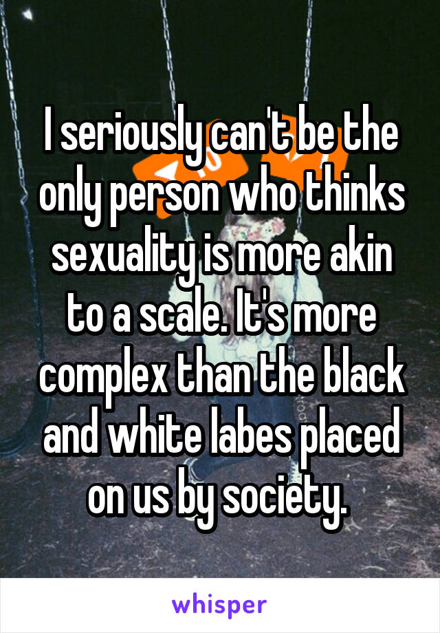 I seriously can't be the only person who thinks sexuality is more akin to a scale. It's more complex than the black and white labes placed on us by society. 