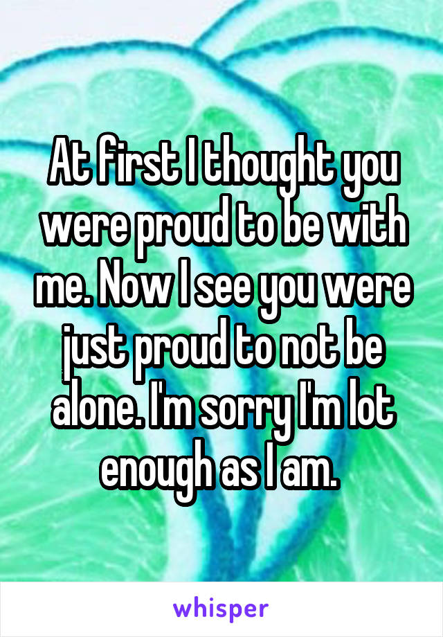 At first I thought you were proud to be with me. Now I see you were just proud to not be alone. I'm sorry I'm lot enough as I am. 