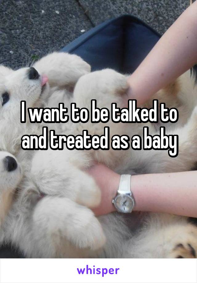 I want to be talked to and treated as a baby
