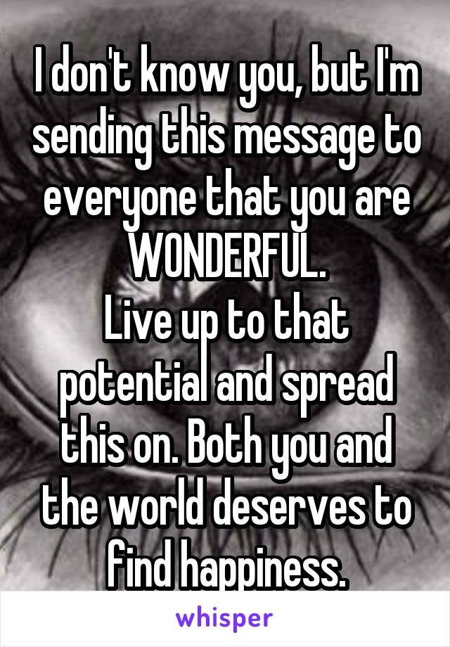 I don't know you, but I'm sending this message to everyone that you are WONDERFUL.
Live up to that potential and spread this on. Both you and the world deserves to find happiness.