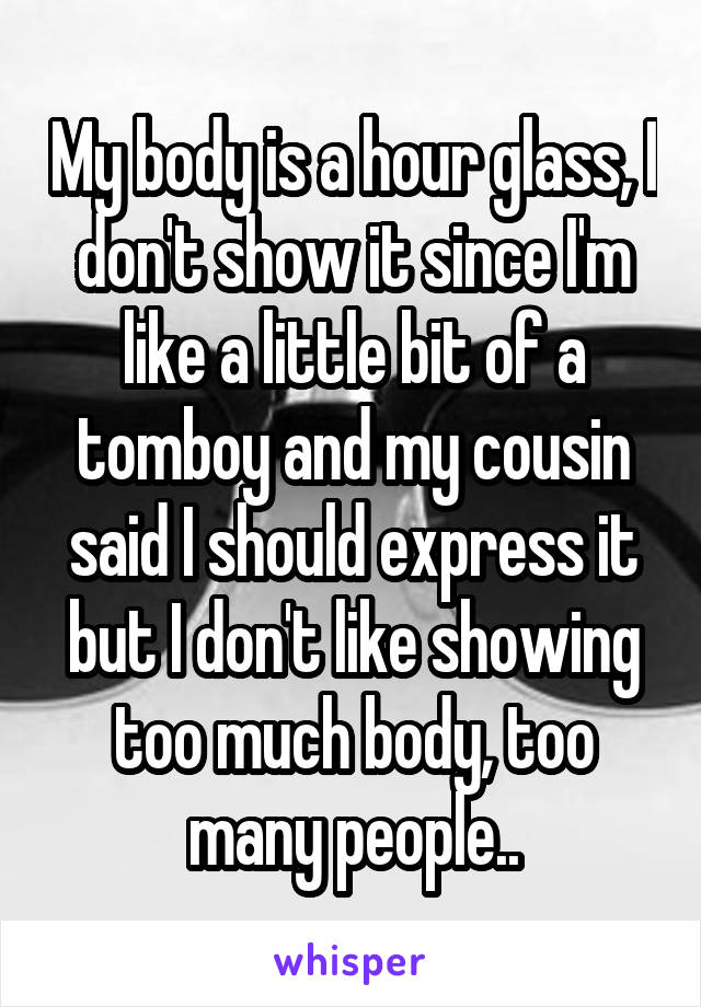 My body is a hour glass, I don't show it since I'm like a little bit of a tomboy and my cousin said I should express it but I don't like showing too much body, too many people..