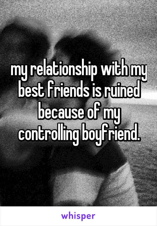 my relationship with my best friends is ruined because of my controlling boyfriend.
