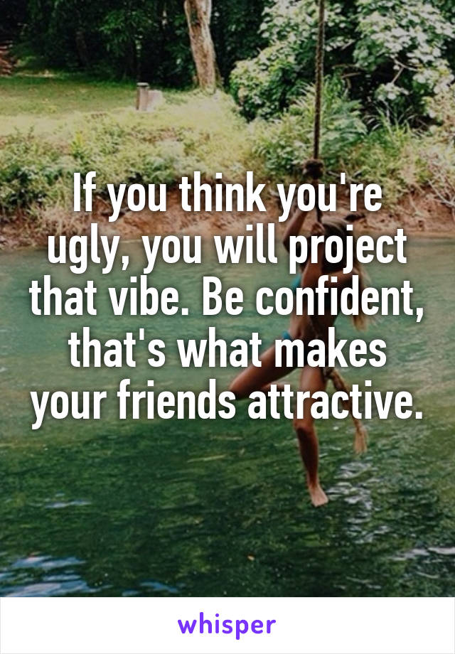 If you think you're ugly, you will project that vibe. Be confident, that's what makes your friends attractive. 