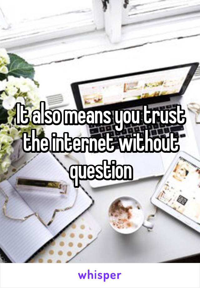 It also means you trust the internet without question