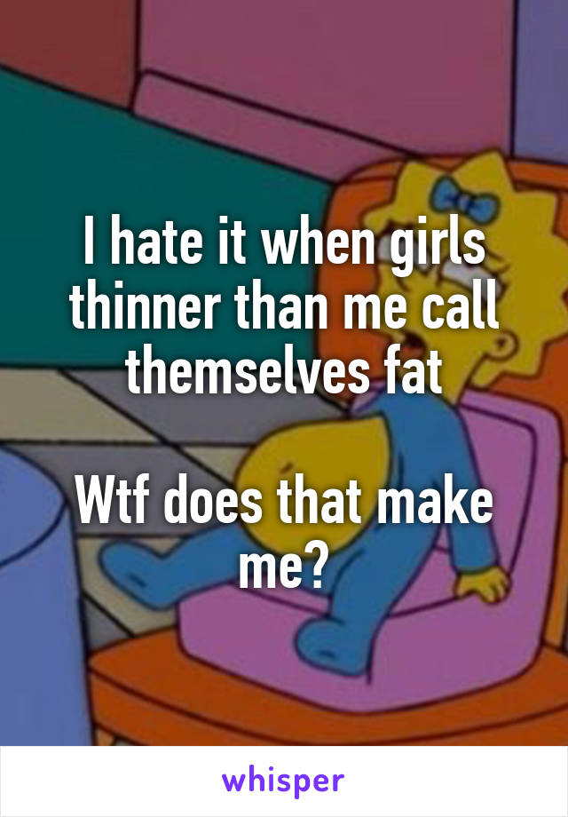 I hate it when girls thinner than me call themselves fat

Wtf does that make me?