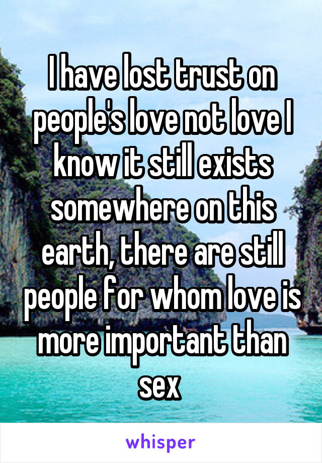 I have lost trust on people's love not love I know it still exists somewhere on this earth, there are still people for whom love is more important than sex 