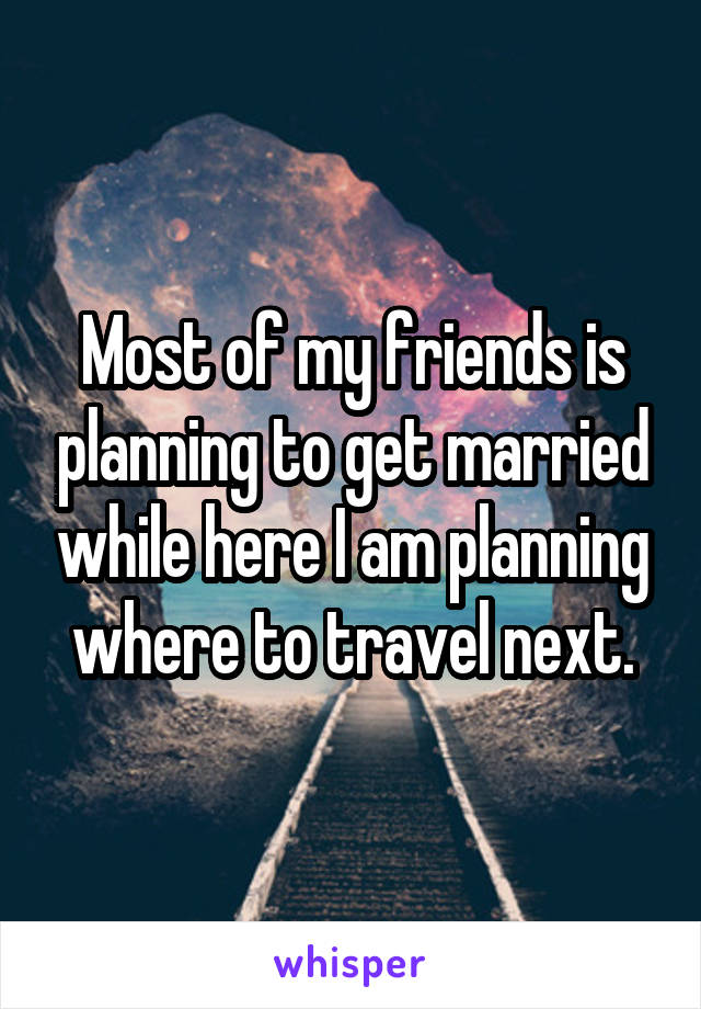 Most of my friends is planning to get married while here I am planning where to travel next.