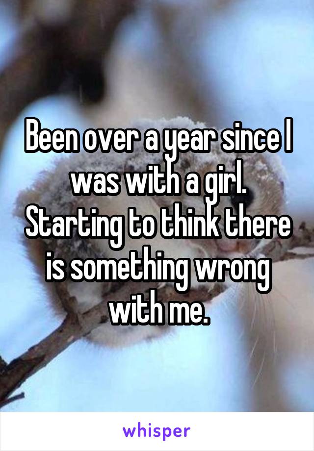 Been over a year since I was with a girl. Starting to think there is something wrong with me.