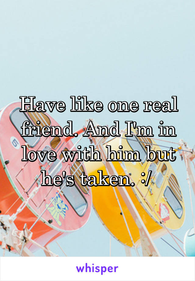 Have like one real friend. And I'm in love with him but he's taken. :/ 