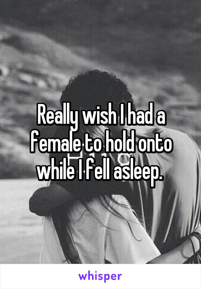 Really wish I had a female to hold onto while I fell asleep. 