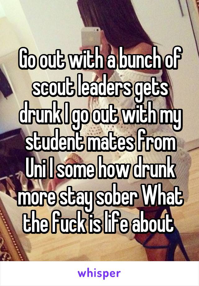 Go out with a bunch of scout leaders gets drunk I go out with my student mates from Uni I some how drunk more stay sober What the fuck is life about 