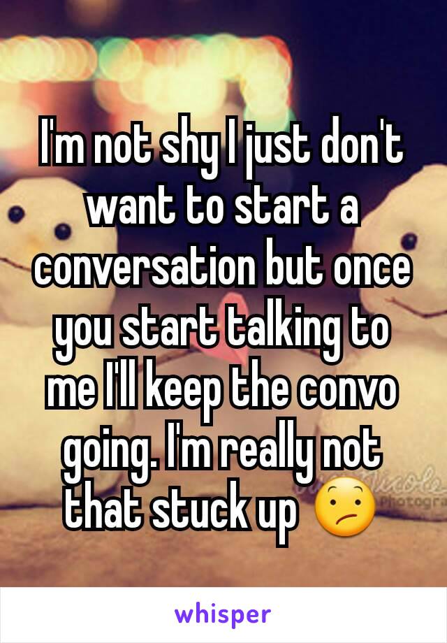 I'm not shy I just don't want to start a conversation but once you start talking to me I'll keep the convo going. I'm really not that stuck up 😕