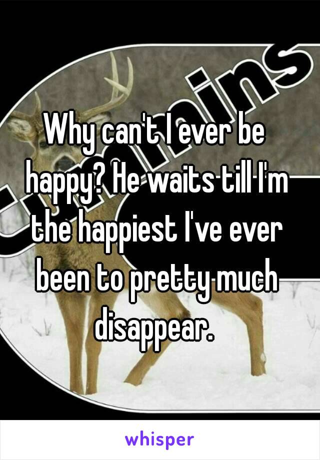 Why can't I ever be happy? He waits till I'm the happiest I've ever been to pretty much disappear. 