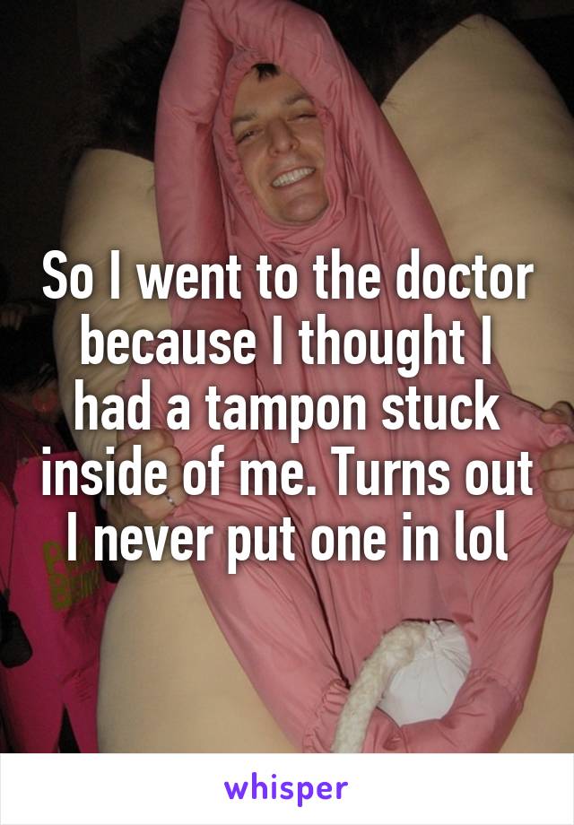 So I went to the doctor because I thought I had a tampon stuck inside of me. Turns out I never put one in lol