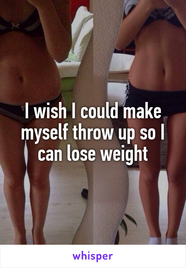 I wish I could make myself throw up so I can lose weight