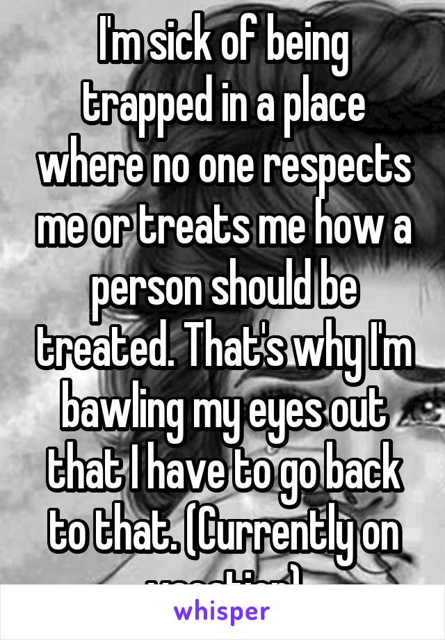 I'm sick of being trapped in a place where no one respects me or treats me how a person should be treated. That's why I'm bawling my eyes out that I have to go back to that. (Currently on vacation)