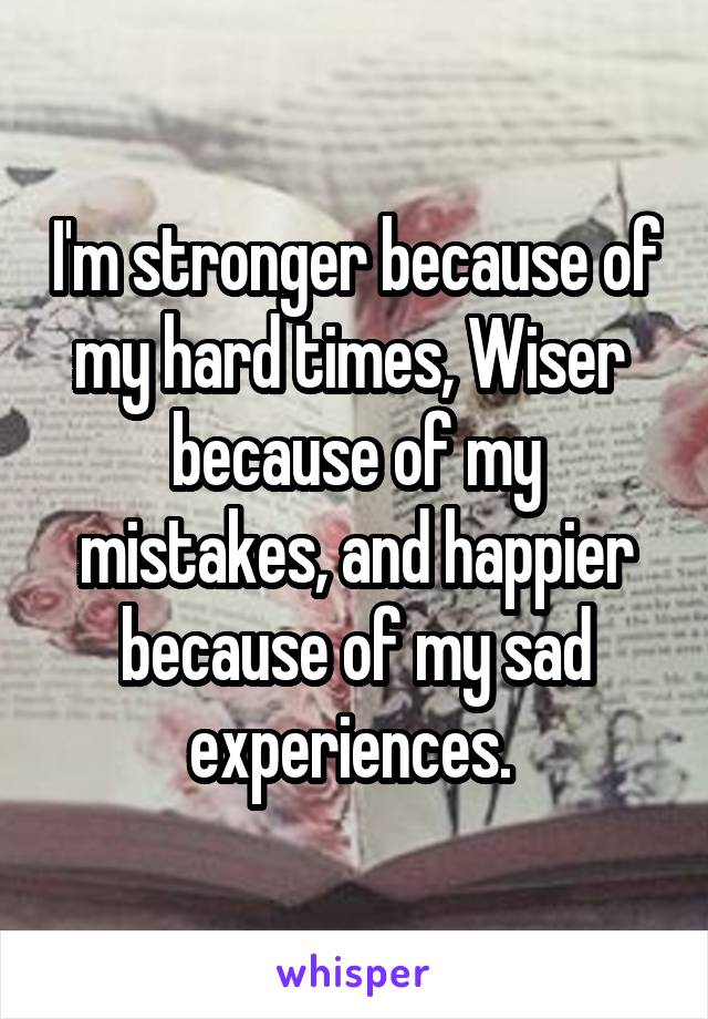 I'm stronger because of my hard times, Wiser  because of my mistakes, and happier because of my sad experiences. 