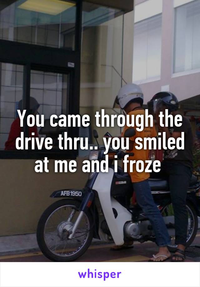 You came through the drive thru.. you smiled at me and i froze 