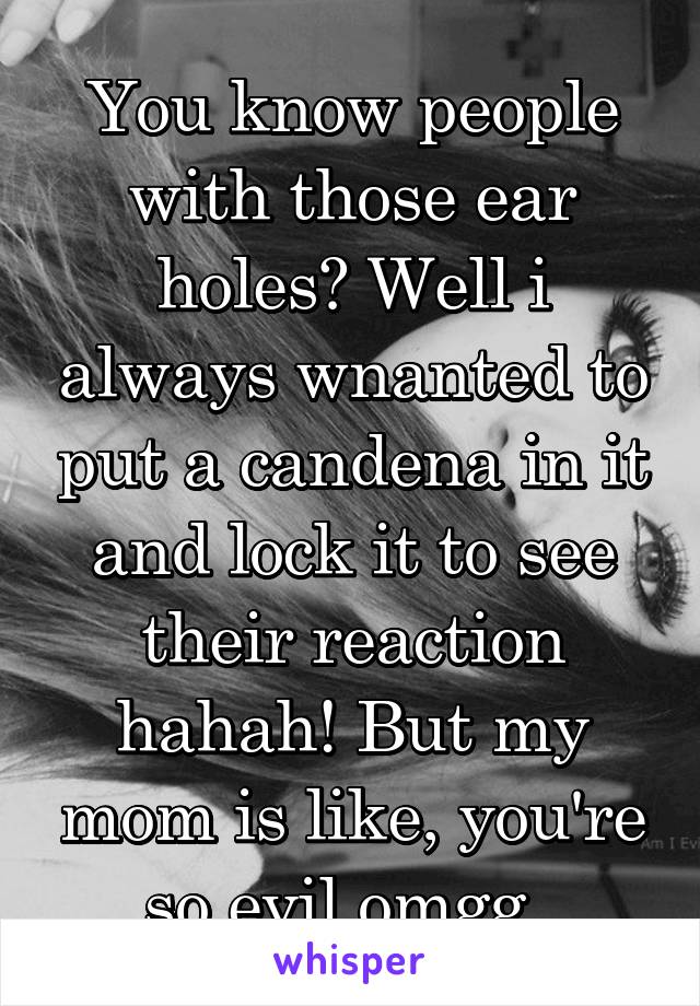 You know people with those ear holes? Well i always wnanted to put a candena in it and lock it to see their reaction hahah! But my mom is like, you're so evil omgg..