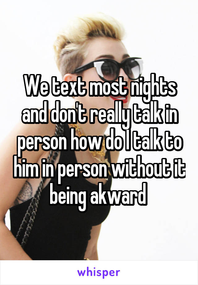 We text most nights and don't really talk in person how do I talk to him in person without it being akward 