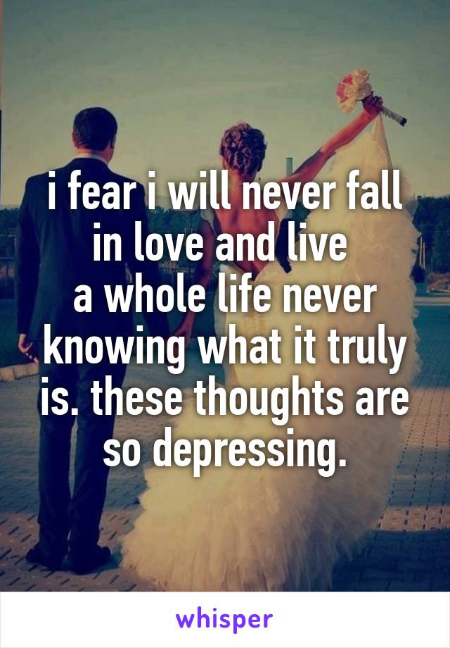 i fear i will never fall in love and live 
a whole life never knowing what it truly is. these thoughts are so depressing.