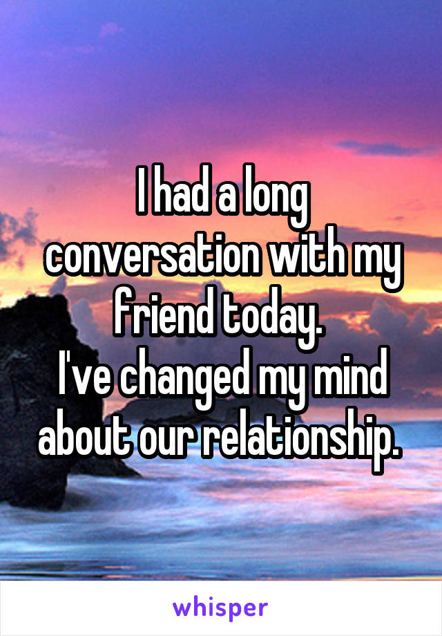 I had a long conversation with my friend today. 
I've changed my mind about our relationship. 