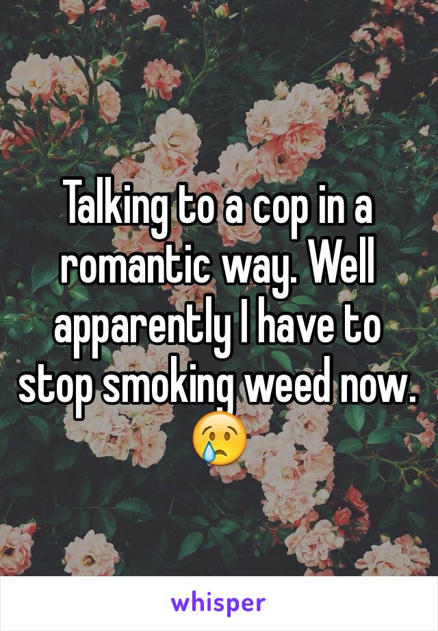 Talking to a cop in a romantic way. Well apparently I have to stop smoking weed now. 😢