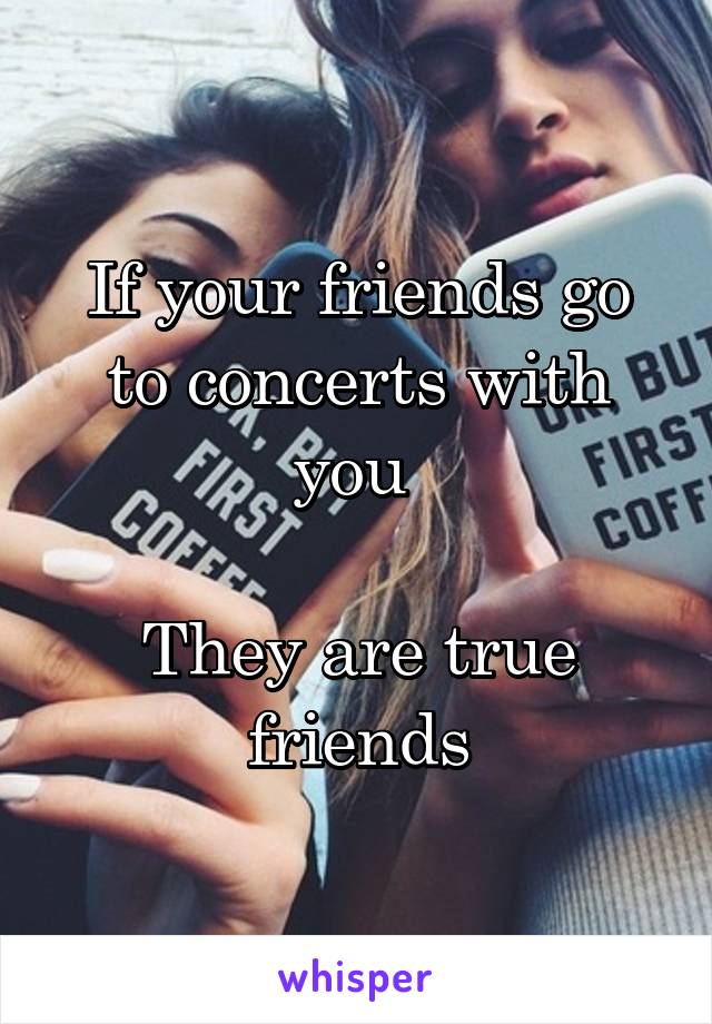 If your friends go to concerts with you 

They are true friends